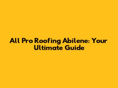 All Pro Roofing Abilene: Your Ultimate Guide