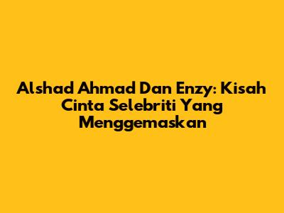 Alshad Ahmad Dan Enzy: Kisah Cinta Selebriti Yang Menggemaskan