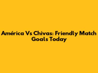 América Vs Chivas: Friendly Match Goals Today