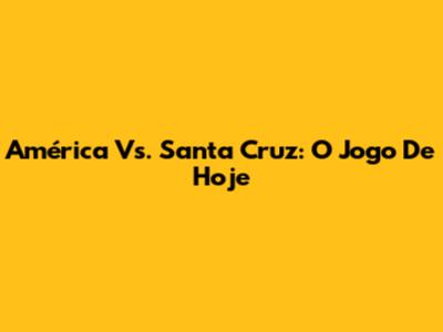 América Vs. Santa Cruz: O Jogo De Hoje