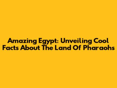 Amazing Egypt: Unveiling Cool Facts About The Land Of Pharaohs