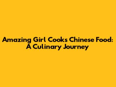 Amazing Girl Cooks Chinese Food: A Culinary Journey