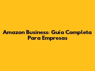 Amazon Business: Guía Completa Para Empresas