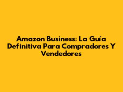 Amazon Business: La Guía Definitiva Para Compradores Y Vendedores