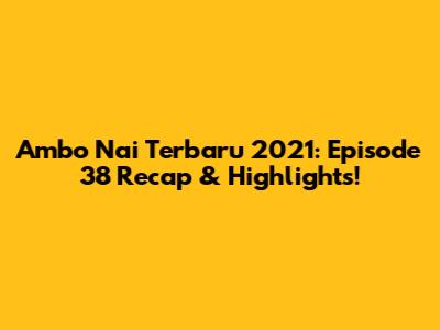 Ambo Nai Terbaru 2021: Episode 38 Recap & Highlights!