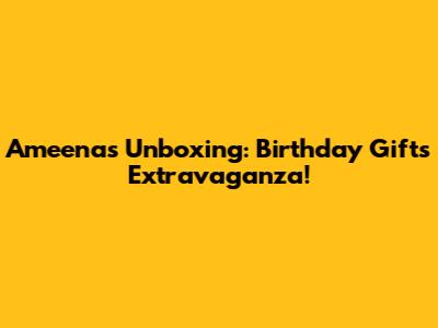 Ameena's Unboxing: Birthday Gifts Extravaganza!