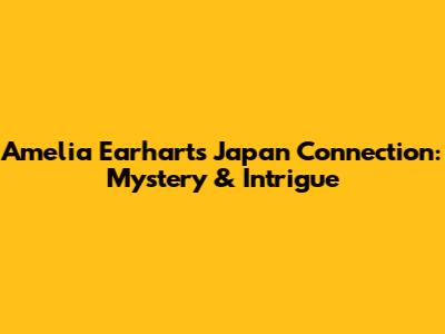 Amelia Earhart's Japan Connection: Mystery & Intrigue