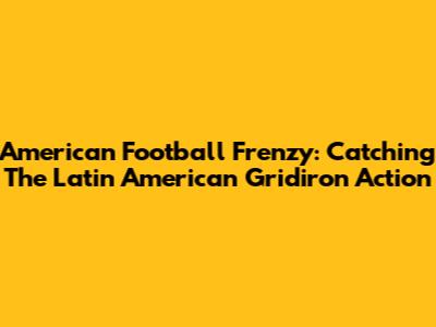 American Football Frenzy: Catching The Latin American Gridiron Action
