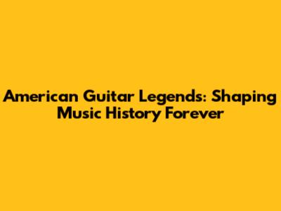 American Guitar Legends: Shaping Music History Forever