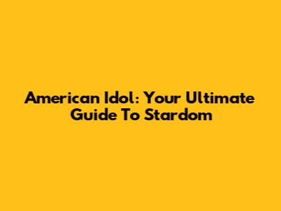 American Idol: Your Ultimate Guide To Stardom