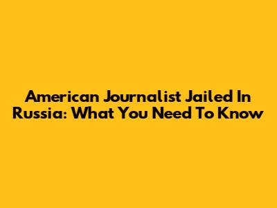 American Journalist Jailed In Russia: What You Need To Know