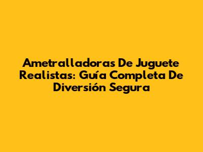 Ametralladoras De Juguete Realistas: Guía Completa De Diversión Segura