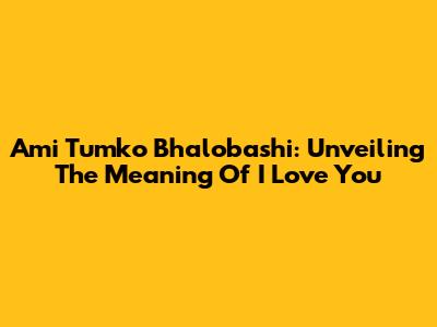 Ami Tumko Bhalobashi: Unveiling The Meaning Of 'I Love You'
