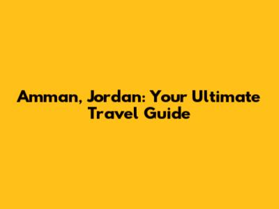 Amman, Jordan: Your Ultimate Travel Guide