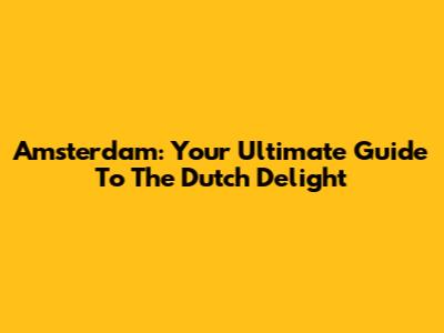 Amsterdam: Your Ultimate Guide To The Dutch Delight