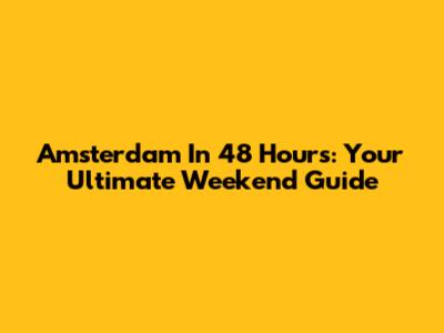 Amsterdam In 48 Hours: Your Ultimate Weekend Guide