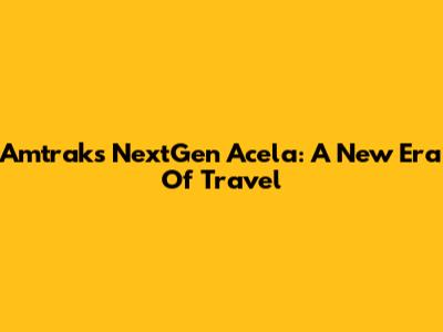 Amtrak's NextGen Acela: A New Era Of Travel