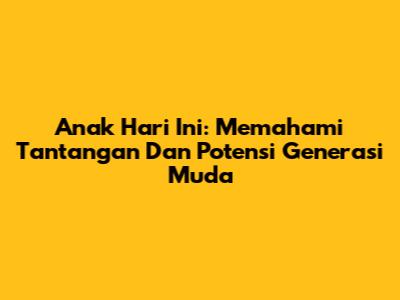 Anak Hari Ini: Memahami Tantangan Dan Potensi Generasi Muda