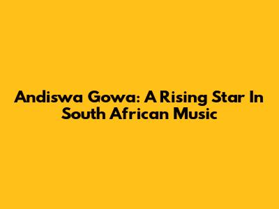 Andiswa Gowa: A Rising Star In South African Music