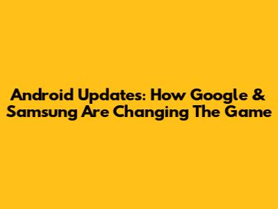Android Updates: How Google & Samsung Are Changing The Game
