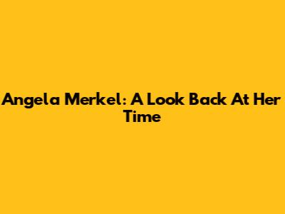 Angela Merkel: A Look Back At Her Time