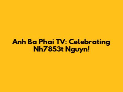 Anh Ba Phai TV: Celebrating Nh7853t Nguyn!