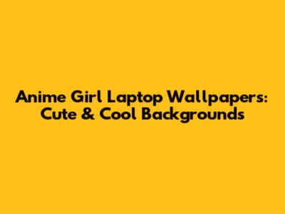 Anime Girl Laptop Wallpapers: Cute & Cool Backgrounds
