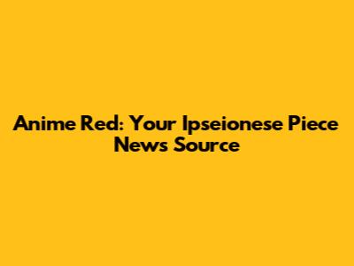 Anime Red: Your Ipseionese Piece News Source