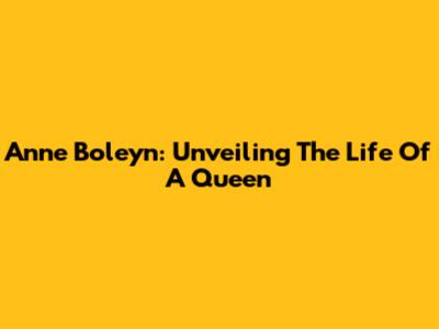Anne Boleyn: Unveiling The Life Of A Queen