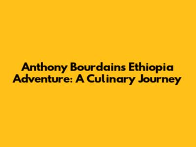 Anthony Bourdain's Ethiopia Adventure: A Culinary Journey