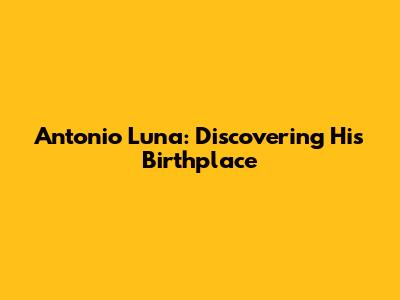 Antonio Luna: Discovering His Birthplace