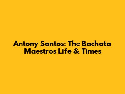 Antony Santos: The Bachata Maestro's Life & Times
