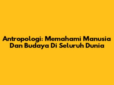 Antropologi: Memahami Manusia Dan Budaya Di Seluruh Dunia