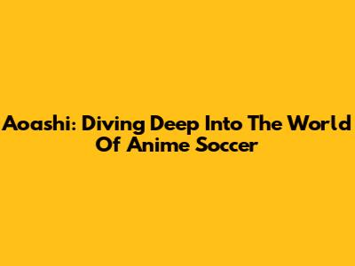 Aoashi: Diving Deep Into The World Of Anime Soccer