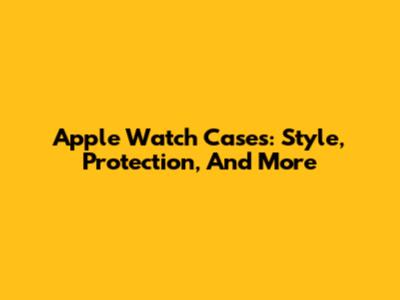 Apple Watch Cases: Style, Protection, And More