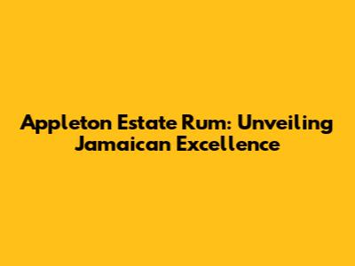 Appleton Estate Rum: Unveiling Jamaican Excellence