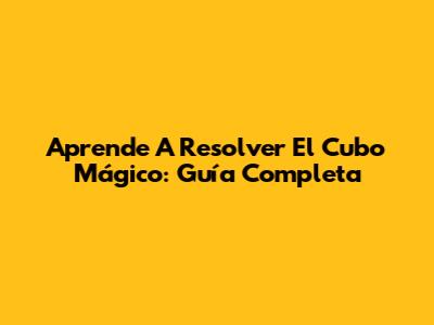 Aprende A Resolver El Cubo Mágico: Guía Completa