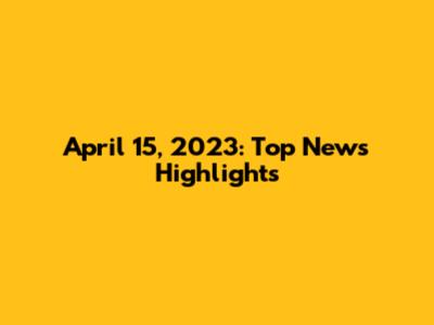 April 15, 2023: Top News Highlights