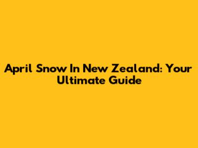 April Snow In New Zealand: Your Ultimate Guide