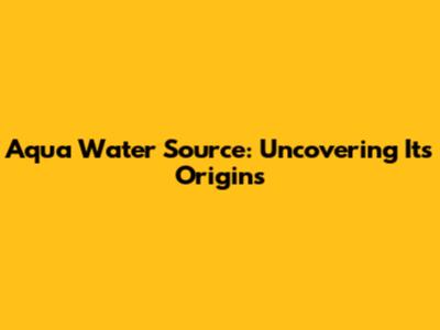 Aqua Water Source: Uncovering Its Origins