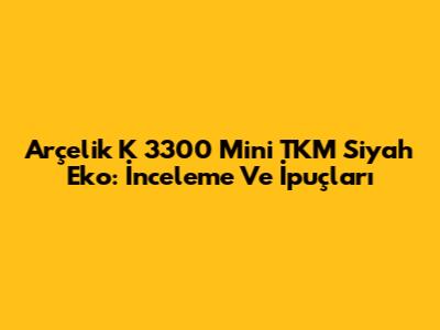 Arçelik K 3300 Mini TKM Siyah Eko: İnceleme Ve İpuçları