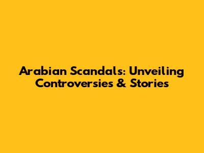 Arabian Scandals: Unveiling Controversies & Stories