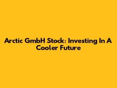 Arctic GmbH Stock: Investing In A Cooler Future