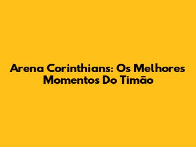 Arena Corinthians: Os Melhores Momentos Do Timão