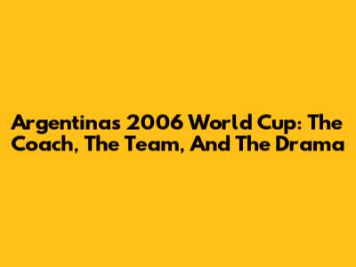 Argentina's 2006 World Cup: The Coach, The Team, And The Drama