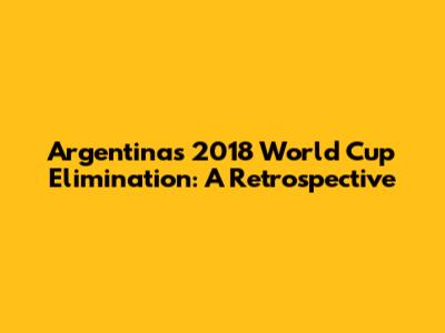 Argentina's 2018 World Cup Elimination: A Retrospective