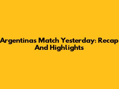 Argentina's Match Yesterday: Recap And Highlights