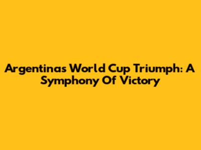 Argentina's World Cup Triumph: A Symphony Of Victory