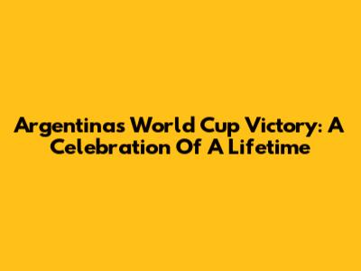 Argentina's World Cup Victory: A Celebration Of A Lifetime