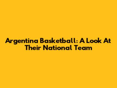Argentina Basketball: A Look At Their National Team